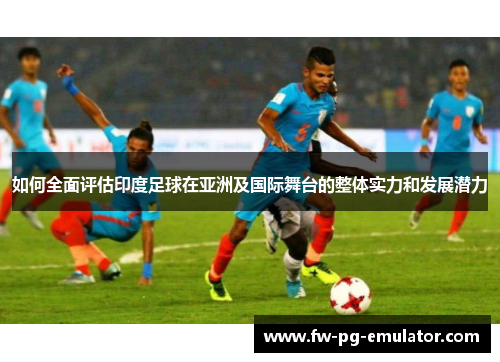 如何全面评估印度足球在亚洲及国际舞台的整体实力和发展潜力