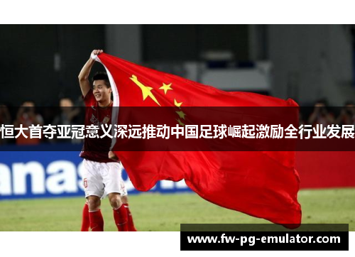 恒大首夺亚冠意义深远推动中国足球崛起激励全行业发展