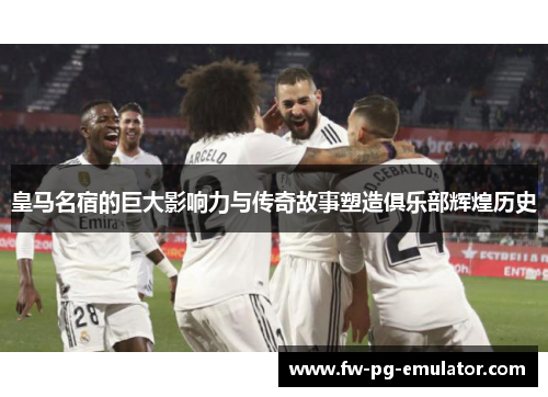 皇马名宿的巨大影响力与传奇故事塑造俱乐部辉煌历史