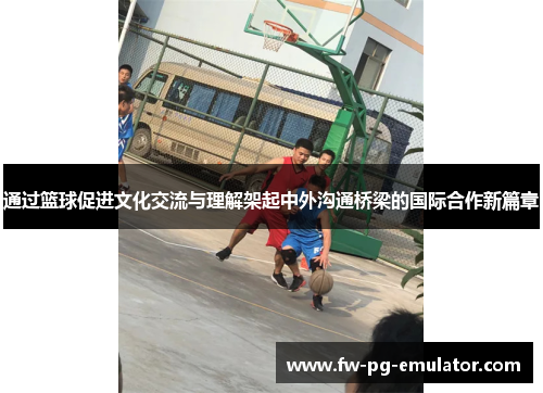 通过篮球促进文化交流与理解架起中外沟通桥梁的国际合作新篇章 通过篮球促进文化交流与理解架起中外沟通桥梁的国际合作新篇章