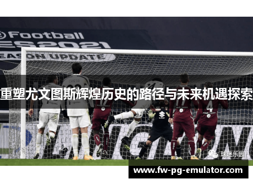 重塑尤文图斯辉煌历史的路径与未来机遇探索 重塑尤文图斯辉煌历史的路径与未来机遇探索