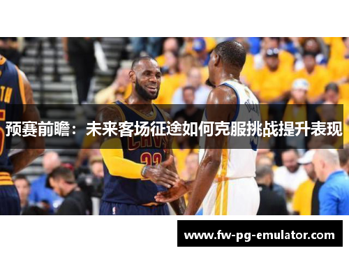 预赛前瞻:未来客场征途如何克服挑战提升表现 预赛前瞻:未来客场征途如何克服挑战提升表现