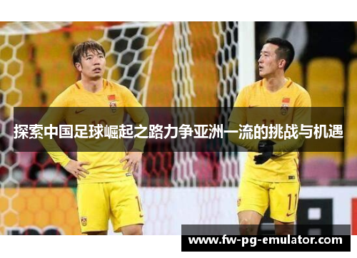 探索中国足球崛起之路力争亚洲一流的挑战与机遇 探索中国足球崛起之路力争亚洲一流的挑战与机遇