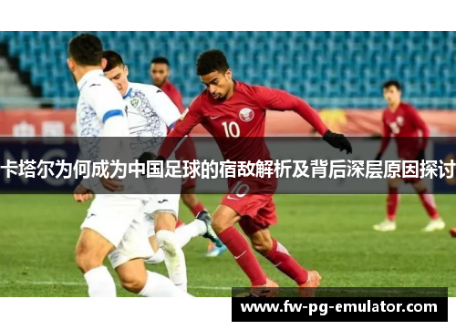 卡塔尔为何成为中国足球的宿敌解析及背后深层原因探讨 卡塔尔为何成为中国足球的宿敌解析及背后深层原因探讨