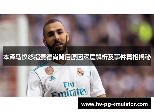 本泽马愤怒指责德尚背后原因深层解析及事件真相揭秘 本泽马愤怒指责德尚背后原因深层解析及事件真相揭秘