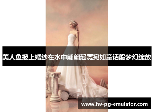 美人鱼披上婚纱在水中翩翩起舞宛如童话般梦幻绽放