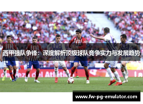 西甲强队争锋：深度解析顶级球队竞争实力与发展趋势