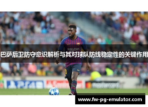 巴萨后卫防守意识解析与其对球队防线稳定性的关键作用