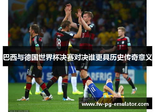 巴西与德国世界杯决赛对决谁更具历史传奇意义