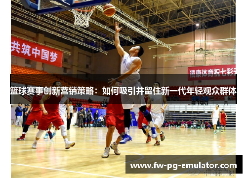 篮球赛事创新营销策略：如何吸引并留住新一代年轻观众群体
