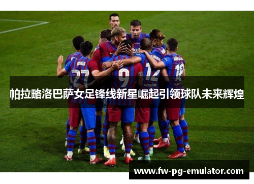 帕拉略洛巴萨女足锋线新星崛起引领球队未来辉煌 帕拉略洛巴萨女足锋线新星崛起引领球队未来辉煌