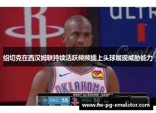 绍切克在西汉姆联持续活跃频频插上头球展现威胁能力