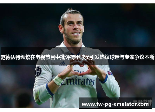 范德法特频繁在电视节目中批评荷甲球员引发热议球迷与专家争议不断
