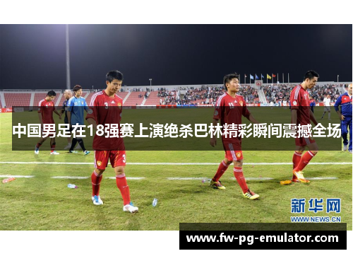 中国男足在18强赛上演绝杀巴林精彩瞬间震撼全场