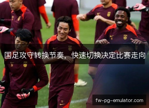 国足攻守转换节奏，快速切换决定比赛走向