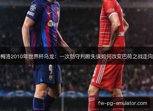 梅洛2010年世界杯乌龙：一次防守判断失误如何改变巴荷之战走向